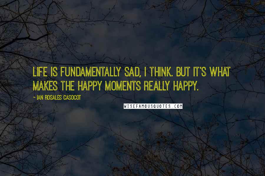 Ian Rosales Casocot Quotes: Life is fundamentally sad, I think. But it's what makes the happy moments really happy.