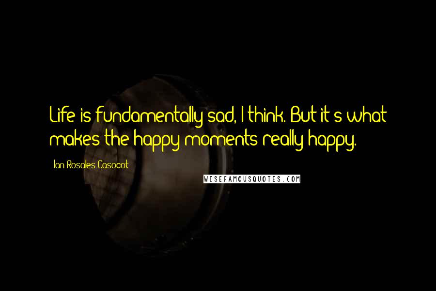 Ian Rosales Casocot Quotes: Life is fundamentally sad, I think. But it's what makes the happy moments really happy.