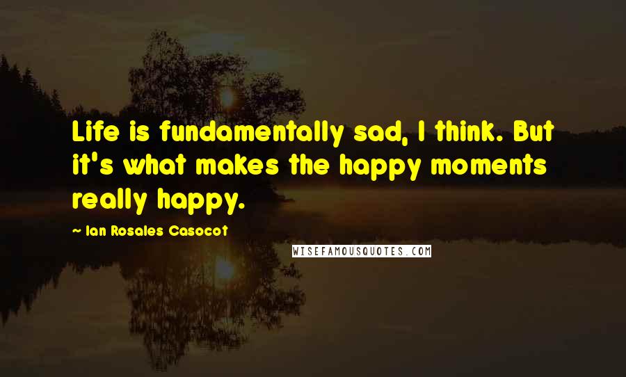 Ian Rosales Casocot Quotes: Life is fundamentally sad, I think. But it's what makes the happy moments really happy.