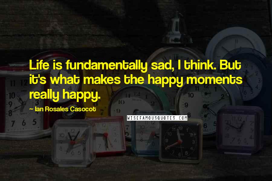 Ian Rosales Casocot Quotes: Life is fundamentally sad, I think. But it's what makes the happy moments really happy.