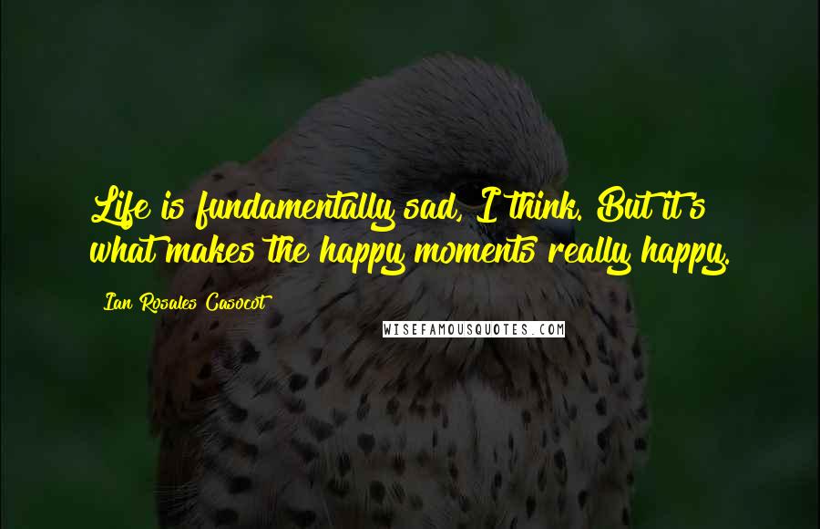 Ian Rosales Casocot Quotes: Life is fundamentally sad, I think. But it's what makes the happy moments really happy.