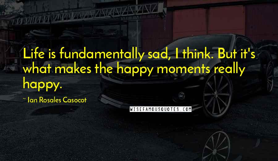 Ian Rosales Casocot Quotes: Life is fundamentally sad, I think. But it's what makes the happy moments really happy.