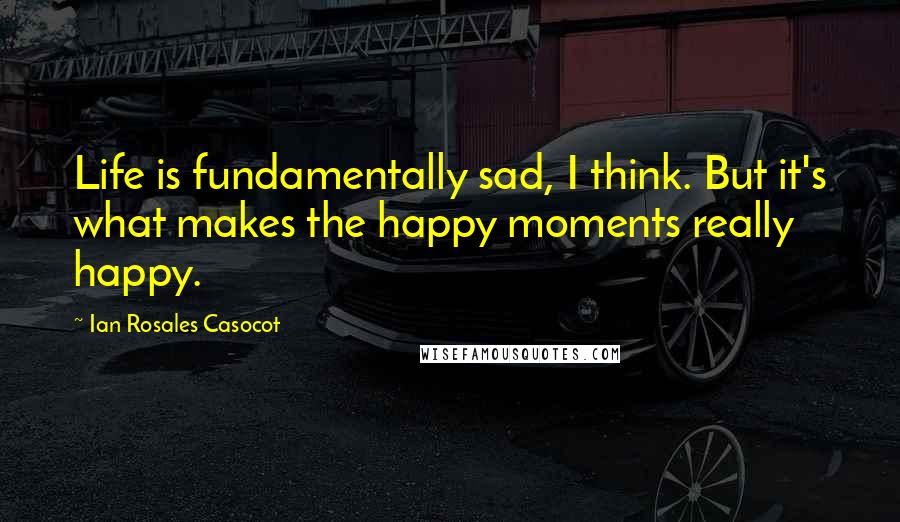 Ian Rosales Casocot Quotes: Life is fundamentally sad, I think. But it's what makes the happy moments really happy.