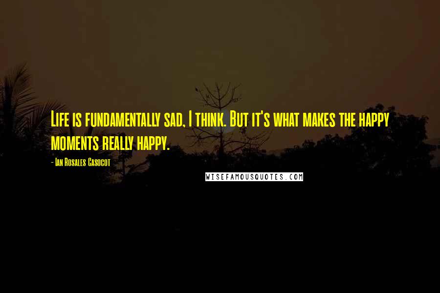 Ian Rosales Casocot Quotes: Life is fundamentally sad, I think. But it's what makes the happy moments really happy.