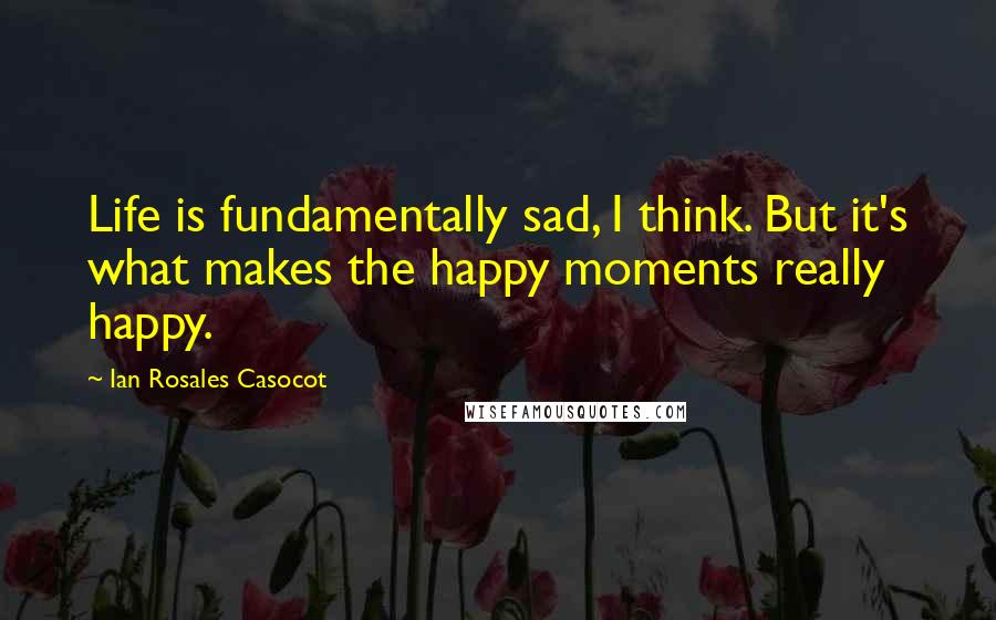 Ian Rosales Casocot Quotes: Life is fundamentally sad, I think. But it's what makes the happy moments really happy.