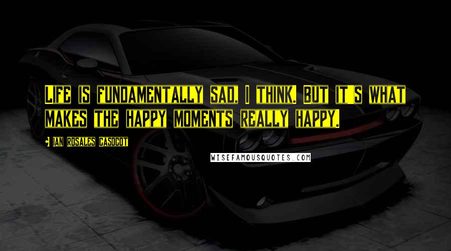 Ian Rosales Casocot Quotes: Life is fundamentally sad, I think. But it's what makes the happy moments really happy.