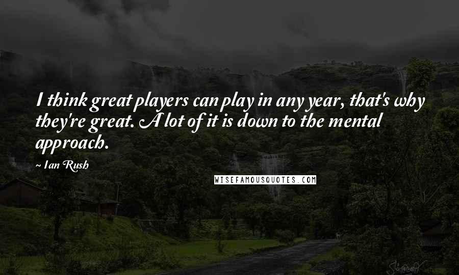 Ian Rush Quotes: I think great players can play in any year, that's why they're great. A lot of it is down to the mental approach.