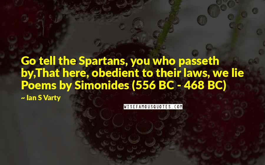 Ian S Varty Quotes: Go tell the Spartans, you who passeth by,That here, obedient to their laws, we lie Poems by Simonides (556 BC - 468 BC)