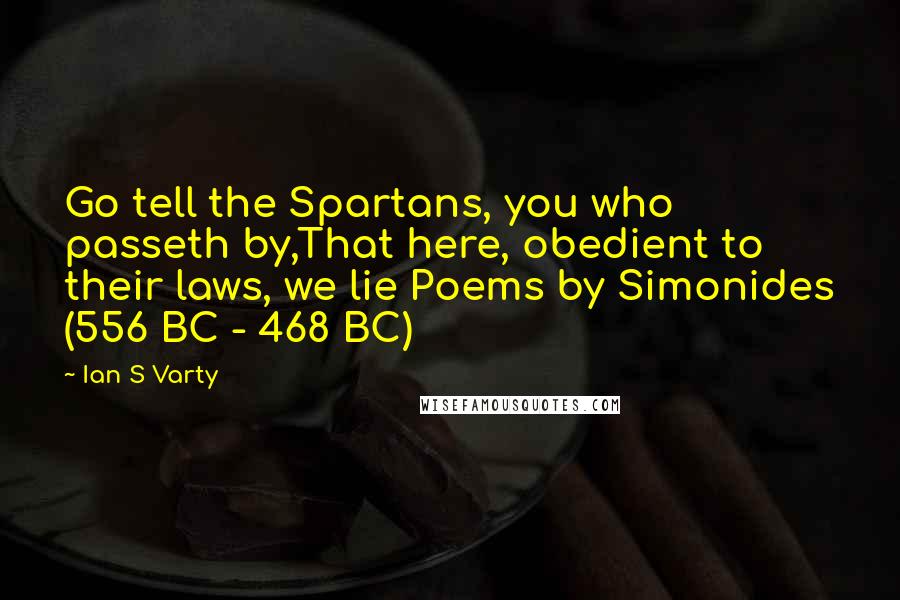 Ian S Varty Quotes: Go tell the Spartans, you who passeth by,That here, obedient to their laws, we lie Poems by Simonides (556 BC - 468 BC)