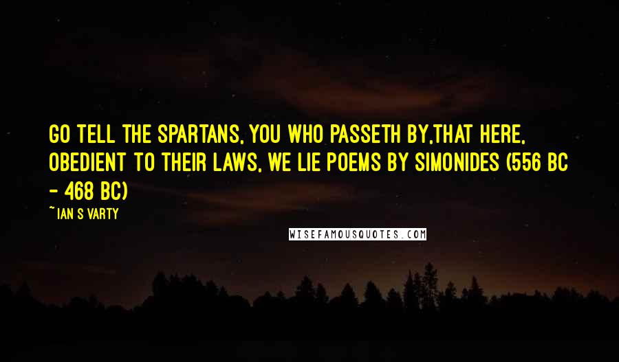 Ian S Varty Quotes: Go tell the Spartans, you who passeth by,That here, obedient to their laws, we lie Poems by Simonides (556 BC - 468 BC)