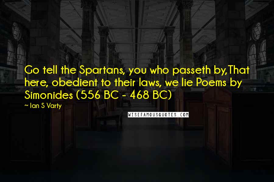 Ian S Varty Quotes: Go tell the Spartans, you who passeth by,That here, obedient to their laws, we lie Poems by Simonides (556 BC - 468 BC)