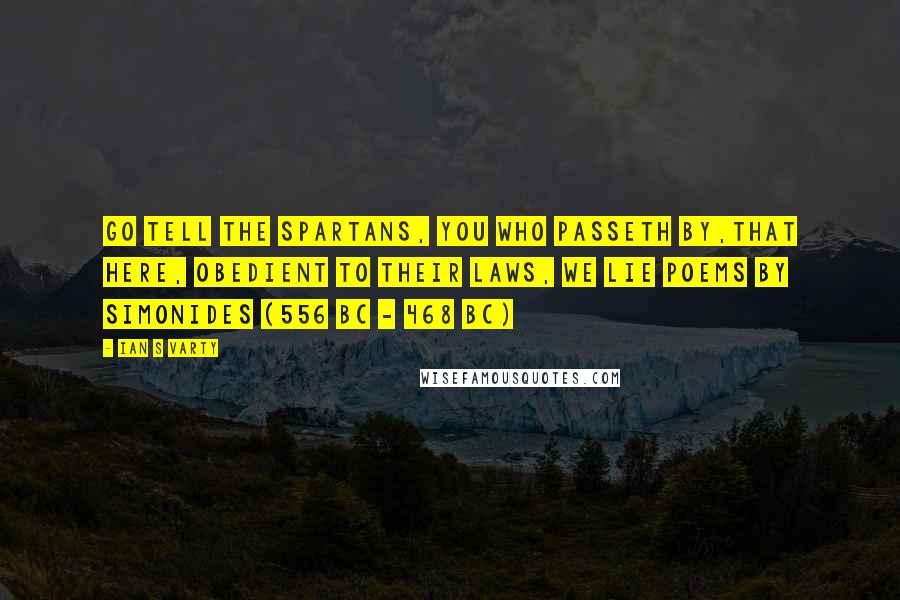 Ian S Varty Quotes: Go tell the Spartans, you who passeth by,That here, obedient to their laws, we lie Poems by Simonides (556 BC - 468 BC)