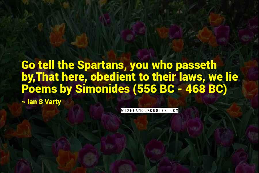 Ian S Varty Quotes: Go tell the Spartans, you who passeth by,That here, obedient to their laws, we lie Poems by Simonides (556 BC - 468 BC)