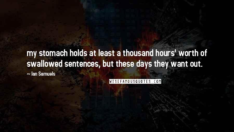 Ian Samuels Quotes: my stomach holds at least a thousand hours' worth of swallowed sentences, but these days they want out.