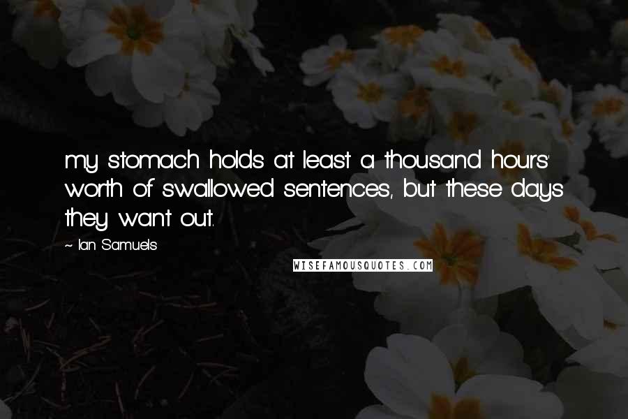 Ian Samuels Quotes: my stomach holds at least a thousand hours' worth of swallowed sentences, but these days they want out.