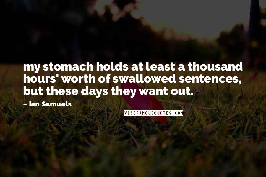 Ian Samuels Quotes: my stomach holds at least a thousand hours' worth of swallowed sentences, but these days they want out.