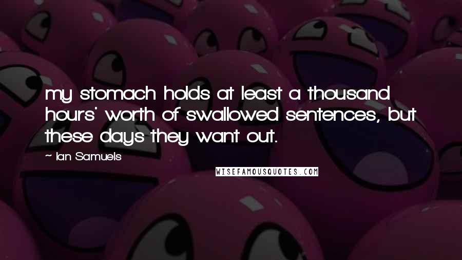 Ian Samuels Quotes: my stomach holds at least a thousand hours' worth of swallowed sentences, but these days they want out.