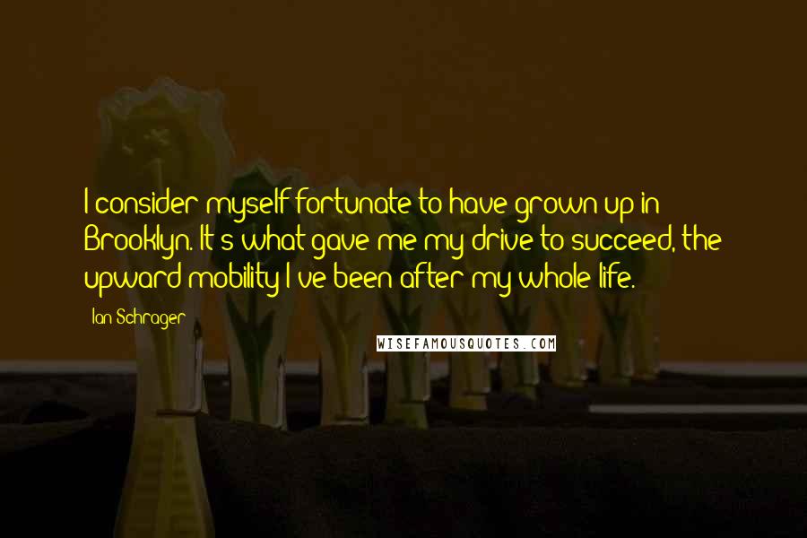 Ian Schrager Quotes: I consider myself fortunate to have grown up in Brooklyn. It's what gave me my drive to succeed, the upward mobility I've been after my whole life.