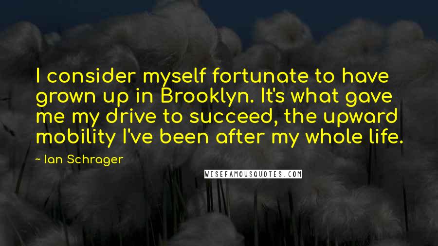 Ian Schrager Quotes: I consider myself fortunate to have grown up in Brooklyn. It's what gave me my drive to succeed, the upward mobility I've been after my whole life.