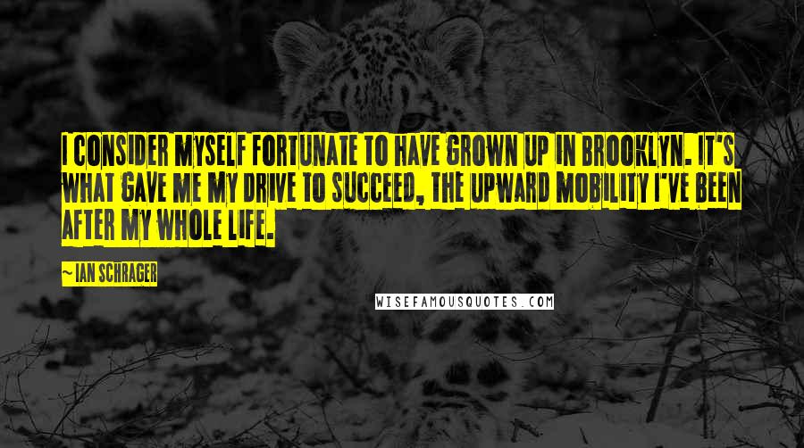 Ian Schrager Quotes: I consider myself fortunate to have grown up in Brooklyn. It's what gave me my drive to succeed, the upward mobility I've been after my whole life.