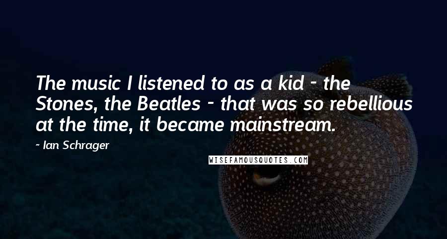 Ian Schrager Quotes: The music I listened to as a kid - the Stones, the Beatles - that was so rebellious at the time, it became mainstream.