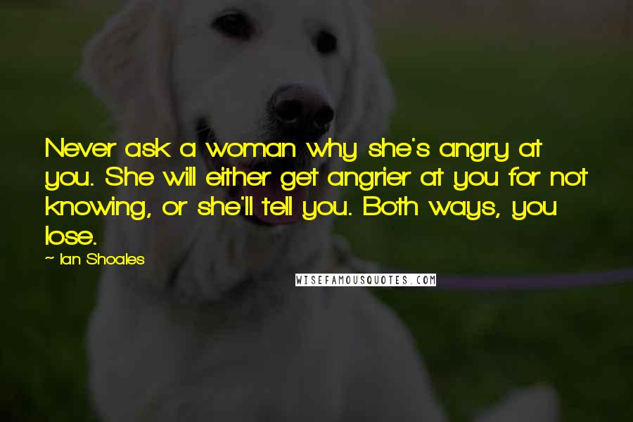 Ian Shoales Quotes: Never ask a woman why she's angry at you. She will either get angrier at you for not knowing, or she'll tell you. Both ways, you lose.