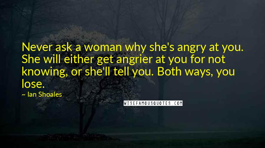 Ian Shoales Quotes: Never ask a woman why she's angry at you. She will either get angrier at you for not knowing, or she'll tell you. Both ways, you lose.