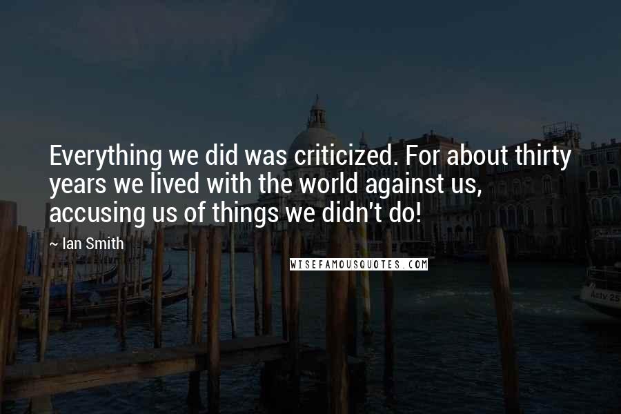 Ian Smith Quotes: Everything we did was criticized. For about thirty years we lived with the world against us, accusing us of things we didn't do!