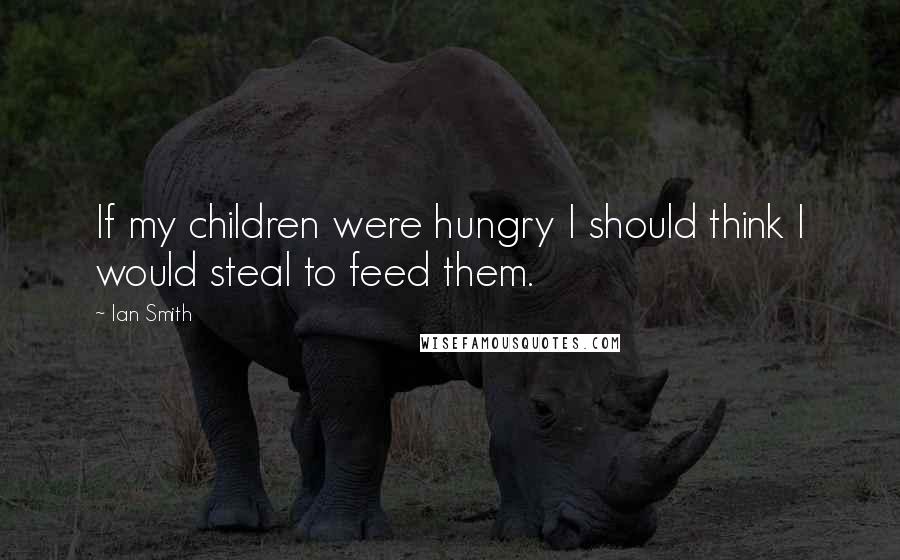 Ian Smith Quotes: If my children were hungry I should think I would steal to feed them.