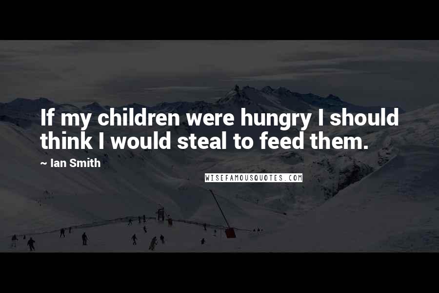 Ian Smith Quotes: If my children were hungry I should think I would steal to feed them.