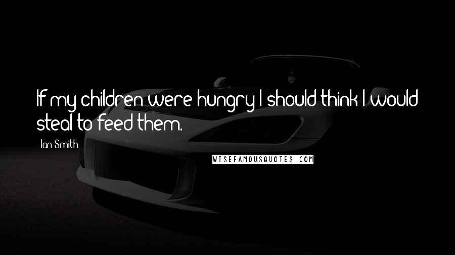 Ian Smith Quotes: If my children were hungry I should think I would steal to feed them.