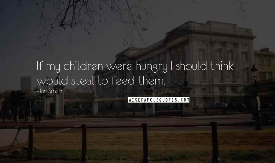Ian Smith Quotes: If my children were hungry I should think I would steal to feed them.
