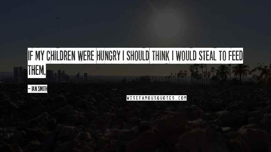 Ian Smith Quotes: If my children were hungry I should think I would steal to feed them.