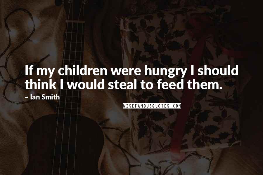 Ian Smith Quotes: If my children were hungry I should think I would steal to feed them.