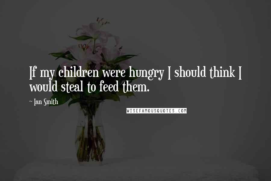 Ian Smith Quotes: If my children were hungry I should think I would steal to feed them.