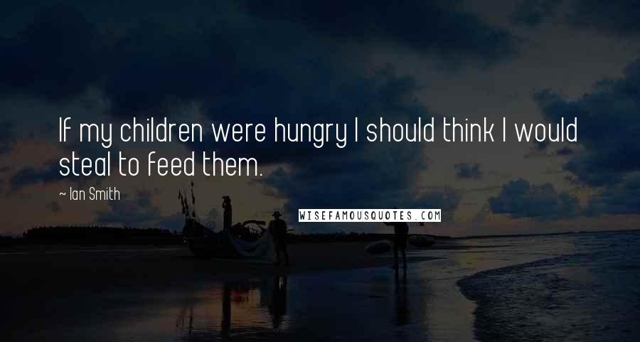 Ian Smith Quotes: If my children were hungry I should think I would steal to feed them.