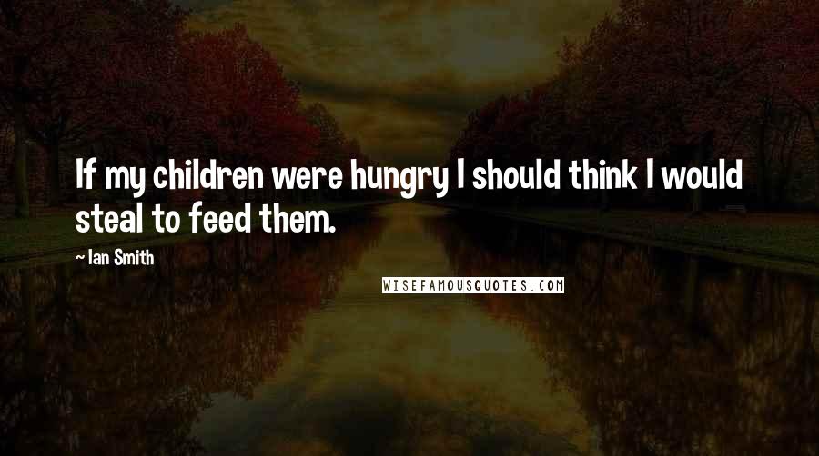 Ian Smith Quotes: If my children were hungry I should think I would steal to feed them.