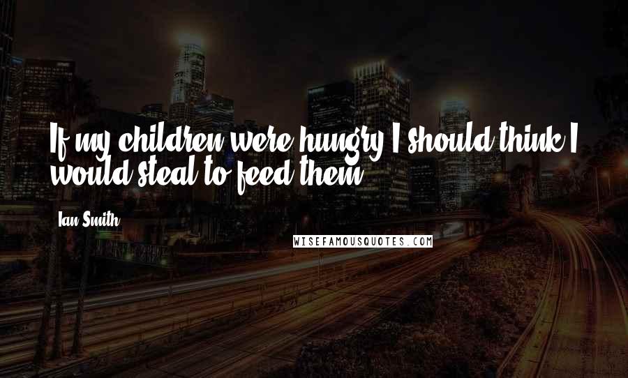 Ian Smith Quotes: If my children were hungry I should think I would steal to feed them.