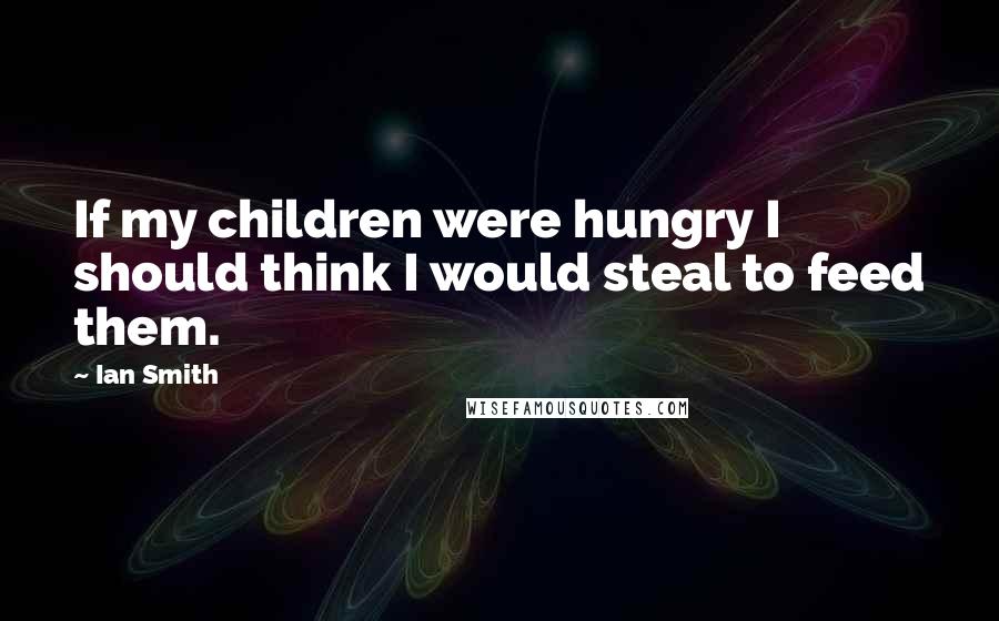 Ian Smith Quotes: If my children were hungry I should think I would steal to feed them.