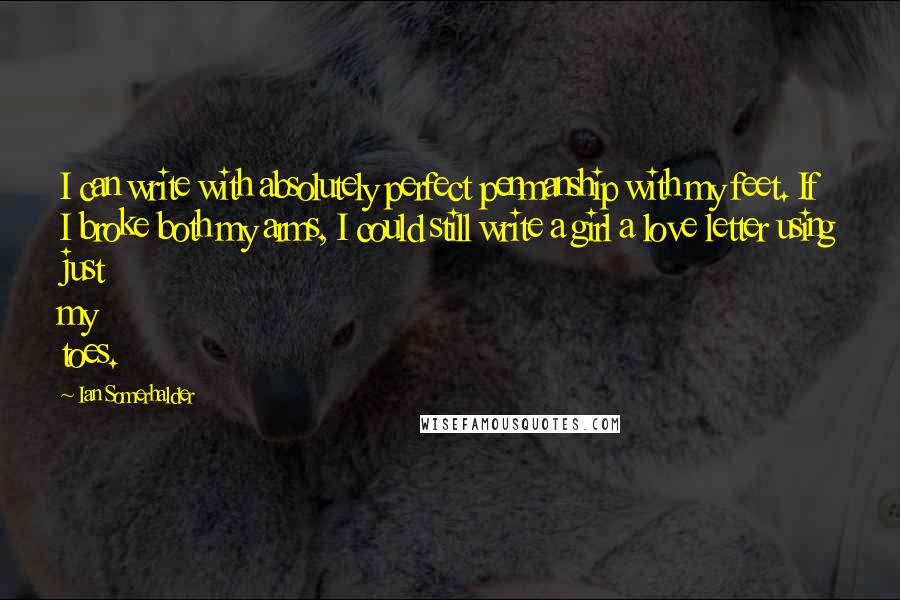 Ian Somerhalder Quotes: I can write with absolutely perfect penmanship with my feet. If I broke both my arms, I could still write a girl a love letter using just my toes.