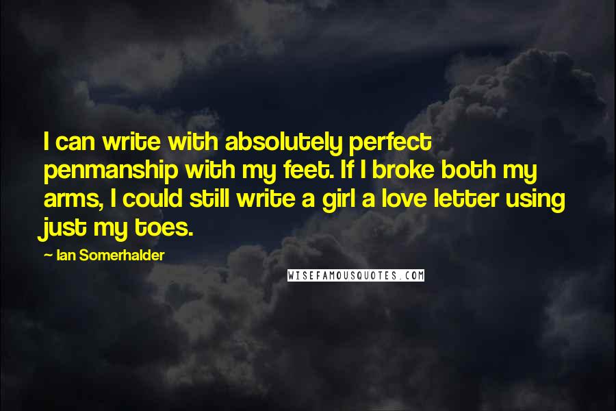 Ian Somerhalder Quotes: I can write with absolutely perfect penmanship with my feet. If I broke both my arms, I could still write a girl a love letter using just my toes.