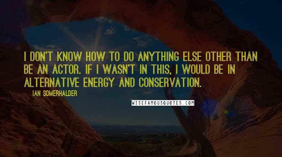 Ian Somerhalder Quotes: I don't know how to do anything else other than be an actor. If I wasn't in this, I would be in alternative energy and conservation.
