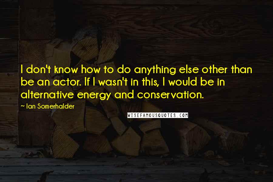 Ian Somerhalder Quotes: I don't know how to do anything else other than be an actor. If I wasn't in this, I would be in alternative energy and conservation.