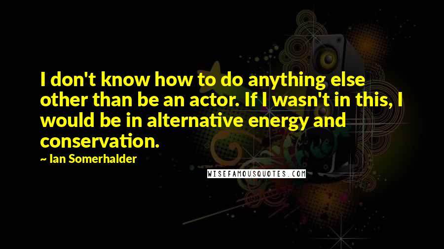 Ian Somerhalder Quotes: I don't know how to do anything else other than be an actor. If I wasn't in this, I would be in alternative energy and conservation.