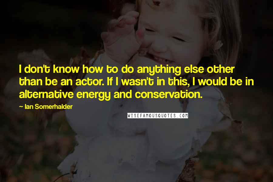 Ian Somerhalder Quotes: I don't know how to do anything else other than be an actor. If I wasn't in this, I would be in alternative energy and conservation.