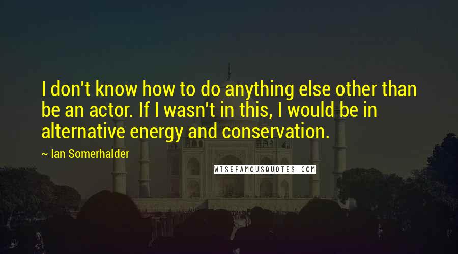 Ian Somerhalder Quotes: I don't know how to do anything else other than be an actor. If I wasn't in this, I would be in alternative energy and conservation.