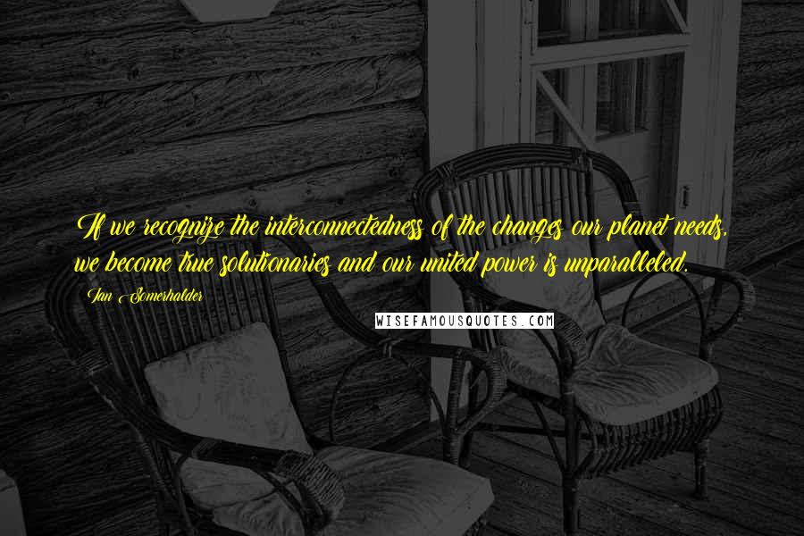 Ian Somerhalder Quotes: If we recognize the interconnectedness of the changes our planet needs, we become true solutionaries and our united power is unparalleled.