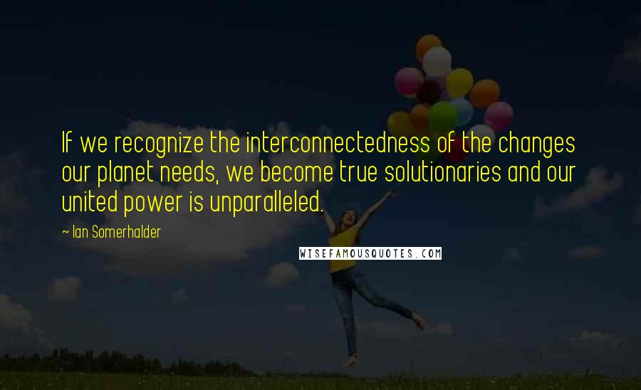 Ian Somerhalder Quotes: If we recognize the interconnectedness of the changes our planet needs, we become true solutionaries and our united power is unparalleled.