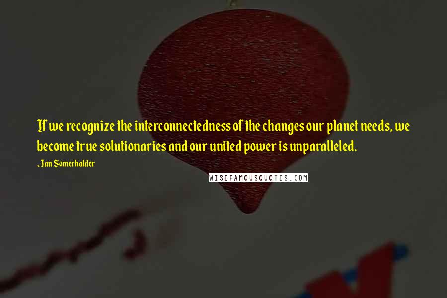 Ian Somerhalder Quotes: If we recognize the interconnectedness of the changes our planet needs, we become true solutionaries and our united power is unparalleled.