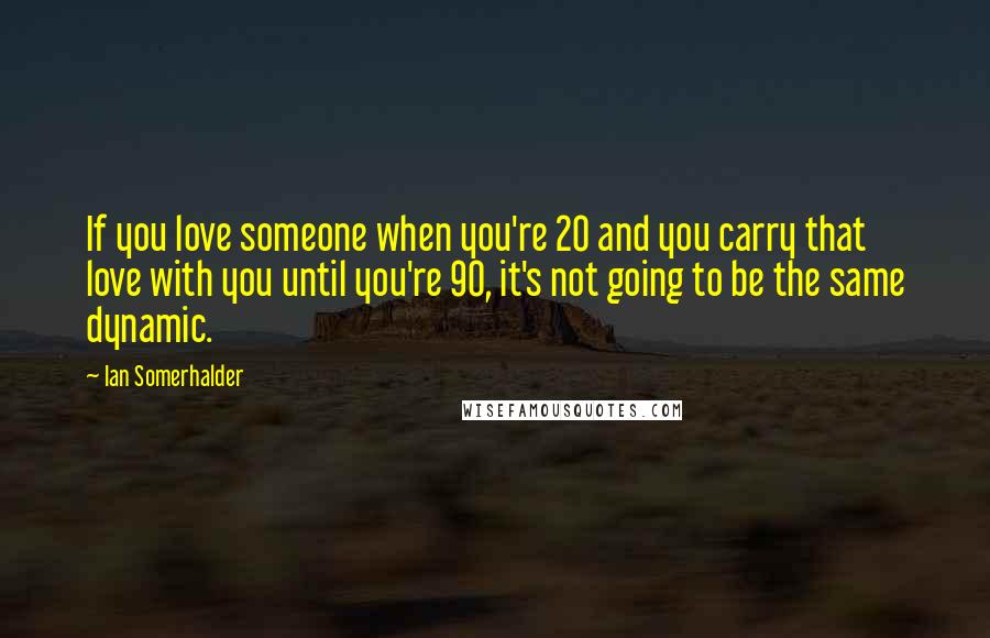Ian Somerhalder Quotes: If you love someone when you're 20 and you carry that love with you until you're 90, it's not going to be the same dynamic.